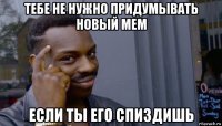 тебе не нужно придумывать новый мем если ты его спиздишь