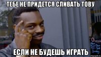 тебе не придется сливать тову если не будешь играть