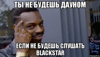 ты не будешь дауном если не будешь слушать blackstar