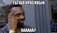 ты шо красивый аааааа?