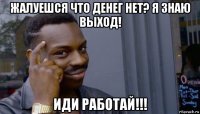 жалуешся что денег нет? я знаю выход! иди работай!!!