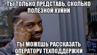 ты только представь, сколько полезной хуйни ты можешь рассказать оператору техподдержки