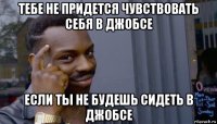 тебе не придется чувствовать себя в джобсе если ты не будешь сидеть в джобсе