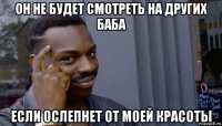 он не будет смотреть на других баба если ослепнет от моей красоты