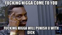 fucking nigga come to you fucking nigga will punish u with dick