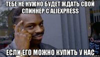 тебе не нужно будет ждать свой спиннер с aliexpress если его можно купить у нас