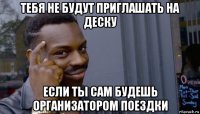 тебя не будут приглашать на деску если ты сам будешь организатором поездки