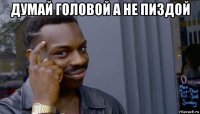 думай головой а не пиздой 