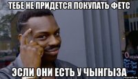 тебе не придется покупать фетс эсли они есть у чынгыза