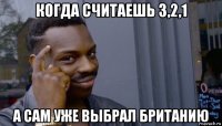 когда считаешь 3,2,1 а сам уже выбрал британию