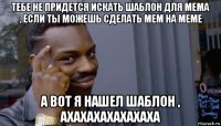 тебе не придется искать шаблон для мема , если ты можешь сделать мем на меме а вот я нашел шаблон , ахахахахахахаха