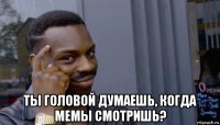  ты головой думаешь, когда мемы смотришь?