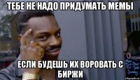 тебе не надо придумать мемы если будешь их воровать с биржи