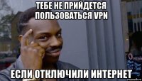 тебе не прийдется пользоваться vpn если отключили интернет