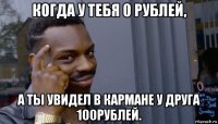 когда у тебя 0 рублей, а ты увидел в кармане у друга 100рублей.