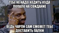 тебе не надо ходить куда попало на свидание ведь чарли сам сможет тебе доставить палки