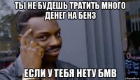 ты не будешь тратить много денег на бенз если у тебя нету бмв