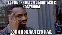 тебе не придется общаться с костяном если послал его нах.