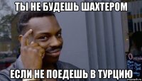 ты не будешь шахтером если не поедешь в турцию