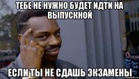 тебе не нужно будет идти на выпускной если ты не сдашь экзамены