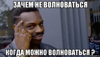 зачем не волноваться когда можно волноваться ?