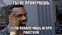 ты не проиграешь если покалечишь игоря ракеткой