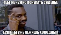 тебе не нужно покупать сиденье если ты уже лежишь холодный