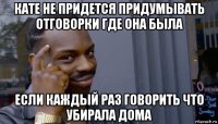 кате не придется придумывать отговорки где она была если каждый раз говорить что убирала дома