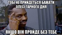 тобі не прийдеться бажати олесі гарного дня якшо він пройде без тебе