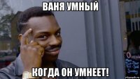 ваня умный когда он умнеет!