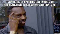 если ты рыба и хочешь еще пожить, то жировать надо, когда димона на берегу нет 