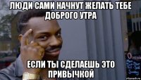 люди сами начнут желать тебе доброго утра если ты сделаешь это привычкой