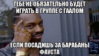 тебе не обязательно будет играть в группе с гаалом если посадишь за барабаны фауста