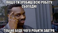 якщо ти зробиш всю роботу сьогодні тобі не буде чого робити завтра