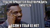 тебе не придется подтверждать гипотезу если у тебя ее нет