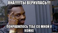 яна!!!!!ты вернулась!!! понравилось тебе со мной у койке