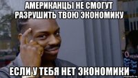 американцы не смогут разрушить твою экономику если у тебя нет экономики