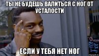 ты не будешь валиться с ног от усталости если у тебя нет ног