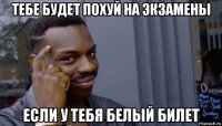 тебе будет похуй на экзамены если у тебя белый билет