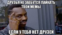 друзья не заебутся лайкать твои мемы если у тебя нет друзей