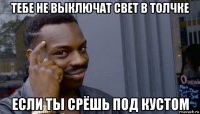 тебе не выключат свет в толчке если ты срёшь под кустом