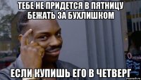 тебе не придется в пятницу бежать за бухлишком если купишь его в четверг