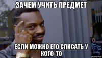 зачем учить предмет если можно его списать у кого-то