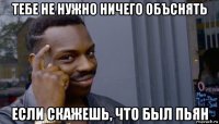 тебе не нужно ничего объснять если скажешь, что был пьян