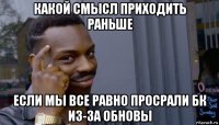 какой смысл приходить раньше если мы все равно просрали бк из-за обновы