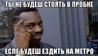 ты не будеш стоять в пробке есле будеш ездить на метро