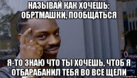 называй как хочешь: обртмашки, пообщаться я-то знаю что ты хочешь, чтоб я отбарабанил тебя во все щели