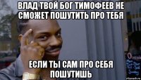 влад твой бог тимофеев не сможет пошутить про тебя если ты сам про себя пошутишь