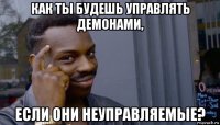 как ты будешь управлять демонами, если они неуправляемые?