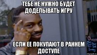 тебе не нужно будет доделывать игру если ее покупают в раннем доступе